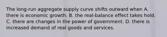 The​ long-run aggregate supply curve shifts outward when A. there is economic growth. B. the​ real-balance effect takes hold. C. there are changes in the power of government. D. there is increased demand of real goods and services.