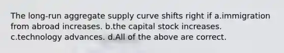 The long-run aggregate supply curve shifts right if a.immigration from abroad increases. b.the capital stock increases. c.technology advances. d.All of the above are correct.