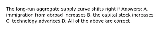 The long-run aggregate supply curve shifts right if Answers: A. immigration from abroad increases B. the capital stock increases C. technology advances D. All of the above are correct