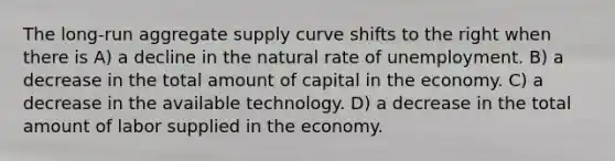 The long-run aggregate supply curve shifts to the right when there is A) a decline in the natural rate of unemployment. B) a decrease in the total amount of capital in the economy. C) a decrease in the available technology. D) a decrease in the total amount of labor supplied in the economy.