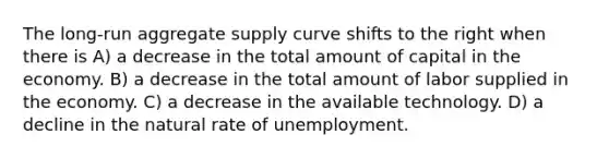 The long-run aggregate supply curve shifts to the right when there is A) a decrease in the total amount of capital in the economy. B) a decrease in the total amount of labor supplied in the economy. C) a decrease in the available technology. D) a decline in the natural rate of unemployment.