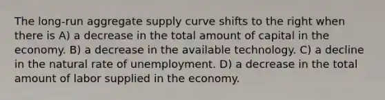 The long-run aggregate supply curve shifts to the right when there is A) a decrease in the total amount of capital in the economy. B) a decrease in the available technology. C) a decline in the natural rate of unemployment. D) a decrease in the total amount of labor supplied in the economy.