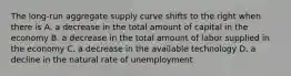 The long-run aggregate supply curve shifts to the right when there is A. a decrease in the total amount of capital in the economy B. a decrease in the total amount of labor supplied in the economy C. a decrease in the available technology D. a decline in the natural rate of unemployment