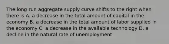 The long-run aggregate supply curve shifts to the right when there is A. a decrease in the total amount of capital in the economy B. a decrease in the total amount of labor supplied in the economy C. a decrease in the available technology D. a decline in the natural rate of unemployment