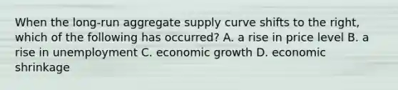 When the long-run aggregate supply curve shifts to the right, which of the following has occurred? A. a rise in price level B. a rise in unemployment C. economic growth D. economic shrinkage