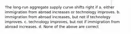 The long-run aggregate supply curve shifts right if a. either immigration from abroad increases or technology improves. b. immigration from abroad increases, but not if technology improves. c. technology improves, but not if immigration from abroad increases. d. None of the above are correct