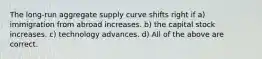 The long-run aggregate supply curve shifts right if a) immigration from abroad increases. b) the capital stock increases. c) technology advances. d) All of the above are correct.