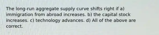 The long-run aggregate supply curve shifts right if a) immigration from abroad increases. b) the capital stock increases. c) technology advances. d) All of the above are correct.