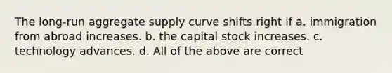 The long-run aggregate supply curve shifts right if a. immigration from abroad increases. b. the capital stock increases. c. technology advances. d. All of the above are correct