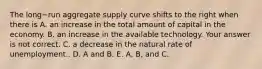 The long−run aggregate supply curve shifts to the right when there is A. an increase in the total amount of capital in the economy. B. an increase in the available technology. Your answer is not correct. C. a decrease in the natural rate of unemployment.. D. A and B. E. A, B, and C.