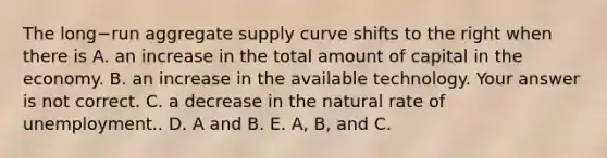 The long−run aggregate supply curve shifts to the right when there is A. an increase in the total amount of capital in the economy. B. an increase in the available technology. Your answer is not correct. C. a decrease in the natural rate of unemployment.. D. A and B. E. A, B, and C.