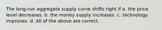 The long-run aggregate supply curve shifts right if a. the price level decreases. b. the money supply increases. c. technology improves. d. All of the above are correct.