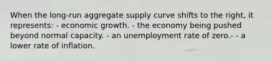 When the long-run aggregate supply curve shifts to the right, it represents: - economic growth. - the economy being pushed beyond normal capacity. - an unemployment rate of zero.- - a lower rate of inflation.