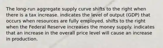 The long-run aggregate supply curve shifts to the right when there is a tax increase. indicates the level of output (GDP) that occurs when resources are fully employed. shifts to the right when the Federal Reserve increases the money supply. indicates that an increase in the overall price level will cause an increase in production.