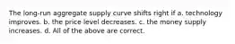 The long-run aggregate supply curve shifts right if a. technology improves. b. the price level decreases. c. the money supply increases. d. All of the above are correct.