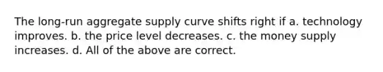 The long-run aggregate supply curve shifts right if a. technology improves. b. the price level decreases. c. the money supply increases. d. All of the above are correct.