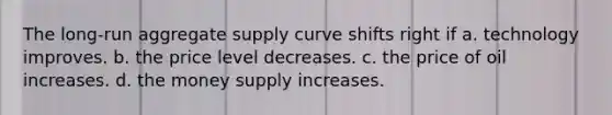 The long-run aggregate supply curve shifts right if a. technology improves. b. the price level decreases. c. the price of oil increases. d. the money supply increases.