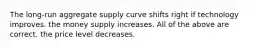 The long-run aggregate supply curve shifts right if technology improves. the money supply increases. All of the above are correct. the price level decreases.