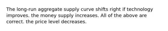 The long-run aggregate supply curve shifts right if technology improves. the money supply increases. All of the above are correct. the price level decreases.