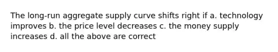 The long-run aggregate supply curve shifts right if a. technology improves b. the price level decreases c. the money supply increases d. all the above are correct