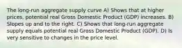 The long-run aggregate supply curve A) Shows that at higher prices, potential real Gross Domestic Product (GDP) increases. B) Slopes up and to the right. C) Shows that long-run aggregate supply equals potential real Gross Domestic Product (GDP). D) Is very sensitive to changes in the price level.