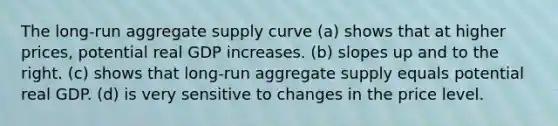 The long-run aggregate supply curve (a) shows that at higher prices, potential real GDP increases. (b) slopes up and to the right. (c) shows that long-run aggregate supply equals potential real GDP. (d) is very sensitive to changes in the price level.