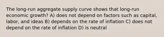 The long-run aggregate supply curve shows that long-run economic growth? A) does not depend on factors such as capital, labor, and ideas B) depends on the rate of inflation C) does not depend on the rate of inflation D) is neutral