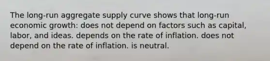 The long-run aggregate supply curve shows that long-run economic growth: does not depend on factors such as capital, labor, and ideas. depends on the rate of inflation. does not depend on the rate of inflation. is neutral.