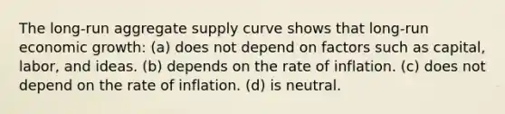 The long-run aggregate supply curve shows that long-run economic growth: (a) does not depend on factors such as capital, labor, and ideas. (b) depends on the rate of inflation. (c) does not depend on the rate of inflation. (d) is neutral.