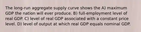 The long-run aggregate supply curve shows the A) maximum GDP the nation will ever produce. B) full-employment level of real GDP. C) level of real GDP associated with a constant price level. D) level of output at which real GDP equals nominal GDP.