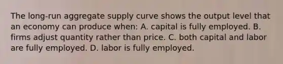 The long-run aggregate supply curve shows the output level that an economy can produce when: A. capital is fully employed. B. firms adjust quantity rather than price. C. both capital and labor are fully employed. D. labor is fully employed.