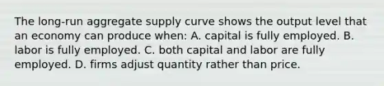 The long-run aggregate supply curve shows the output level that an economy can produce when: A. capital is fully employed. B. labor is fully employed. C. both capital and labor are fully employed. D. firms adjust quantity rather than price.