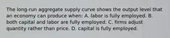 The long-run aggregate supply curve shows the output level that an economy can produce when: A. labor is fully employed. B. both capital and labor are fully employed. C. firms adjust quantity rather than price. D. capital is fully employed.