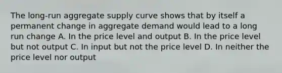 The long-run aggregate supply curve shows that by itself a permanent change in aggregate demand would lead to a long run change A. In the price level and output B. In the price level but not output C. In input but not the price level D. In neither the price level nor output