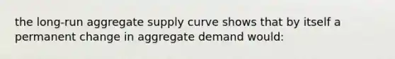 the long-run aggregate supply curve shows that by itself a permanent change in aggregate demand would: