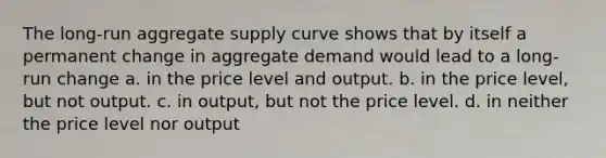 The long-run aggregate supply curve shows that by itself a permanent change in aggregate demand would lead to a long-run change a. in the price level and output. b. in the price level, but not output. c. in output, but not the price level. d. in neither the price level nor output