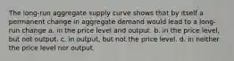 The long-run aggregate supply curve shows that by itself a permanent change in aggregate demand would lead to a long-run change a. in the price level and output. b. in the price level, but not output. c. in output, but not the price level. d. in neither the price level nor output.