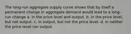 The long-run aggregate supply curve shows that by itself a permanent change in aggregate demand would lead to a long-run change a. in the price level and output. b. in the price level, but not output. c. in output, but not the price level. d. in neither the price level nor output.