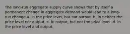 The long-run aggregate supply curve shows that by itself a permanent change in aggregate demand would lead to a long-run change a. in the price level, but not output. b. in neither the price level nor output. c. in output, but not the price level. d. in the price level and output.