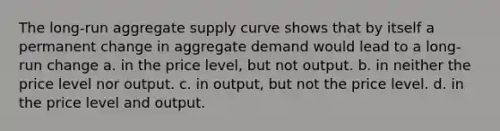 The long-run aggregate supply curve shows that by itself a permanent change in aggregate demand would lead to a long-run change a. in the price level, but not output. b. in neither the price level nor output. c. in output, but not the price level. d. in the price level and output.