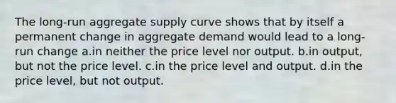 The long-run aggregate supply curve shows that by itself a permanent change in aggregate demand would lead to a long-run change a.in neither the price level nor output. b.in output, but not the price level. c.in the price level and output. d.in the price level, but not output.