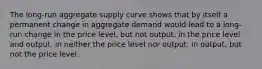 The long-run aggregate supply curve shows that by itself a permanent change in aggregate demand would lead to a long-run change in the price level, but not output. in the price level and output. in neither the price level nor output. in output, but not the price level.