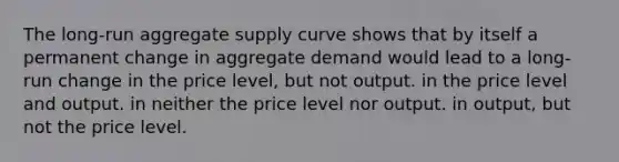 The long-run aggregate supply curve shows that by itself a permanent change in aggregate demand would lead to a long-run change in the price level, but not output. in the price level and output. in neither the price level nor output. in output, but not the price level.