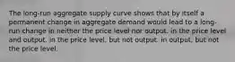 The long-run aggregate supply curve shows that by itself a permanent change in aggregate demand would lead to a long-run change in neither the price level nor output. in the price level and output. in the price level, but not output. in output, but not the price level.