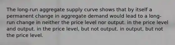 The long-run aggregate supply curve shows that by itself a permanent change in aggregate demand would lead to a long-run change in neither the price level nor output. in the price level and output. in the price level, but not output. in output, but not the price level.