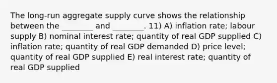 The long-run aggregate supply curve shows the relationship between the ________ and ________. 11) A) inflation rate; labour supply B) nominal interest rate; quantity of real GDP supplied C) inflation rate; quantity of real GDP demanded D) price level; quantity of real GDP supplied E) real interest rate; quantity of real GDP supplied