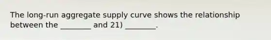 The long-run aggregate supply curve shows the relationship between the ________ and 21) ________.