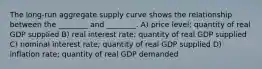 The long-run aggregate supply curve shows the relationship between the ________ and ________. A) price level; quantity of real GDP supplied B) real interest rate; quantity of real GDP supplied C) nominal interest rate; quantity of real GDP supplied D) inflation rate; quantity of real GDP demanded