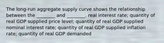 The long-run aggregate supply curve shows the relationship between the ________ and ________. real interest rate; quantity of real GDP supplied price level; quantity of real GDP supplied nominal interest rate; quantity of real GDP supplied inflation rate; quantity of real GDP demanded