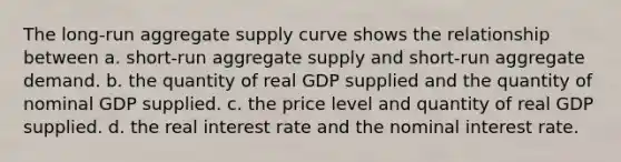 The long-run aggregate supply curve shows the relationship between a. short-run aggregate supply and short-run aggregate demand. b. the quantity of real GDP supplied and the quantity of nominal GDP supplied. c. the price level and quantity of real GDP supplied. d. the real interest rate and the nominal interest rate.